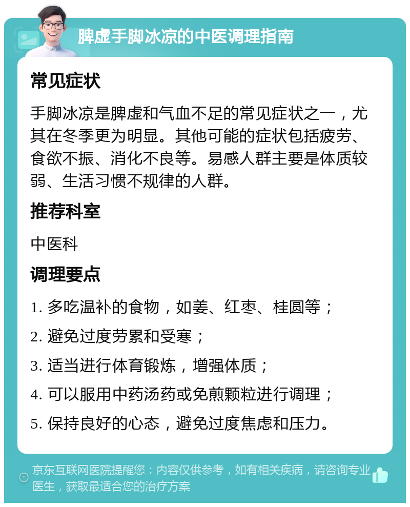 脾虚手脚冰凉的中医调理指南 常见症状 手脚冰凉是脾虚和气血不足的常见症状之一，尤其在冬季更为明显。其他可能的症状包括疲劳、食欲不振、消化不良等。易感人群主要是体质较弱、生活习惯不规律的人群。 推荐科室 中医科 调理要点 1. 多吃温补的食物，如姜、红枣、桂圆等； 2. 避免过度劳累和受寒； 3. 适当进行体育锻炼，增强体质； 4. 可以服用中药汤药或免煎颗粒进行调理； 5. 保持良好的心态，避免过度焦虑和压力。