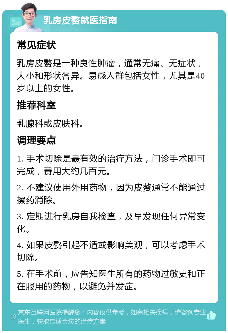 乳房皮赘就医指南 常见症状 乳房皮赘是一种良性肿瘤，通常无痛、无症状，大小和形状各异。易感人群包括女性，尤其是40岁以上的女性。 推荐科室 乳腺科或皮肤科。 调理要点 1. 手术切除是最有效的治疗方法，门诊手术即可完成，费用大约几百元。 2. 不建议使用外用药物，因为皮赘通常不能通过擦药消除。 3. 定期进行乳房自我检查，及早发现任何异常变化。 4. 如果皮赘引起不适或影响美观，可以考虑手术切除。 5. 在手术前，应告知医生所有的药物过敏史和正在服用的药物，以避免并发症。