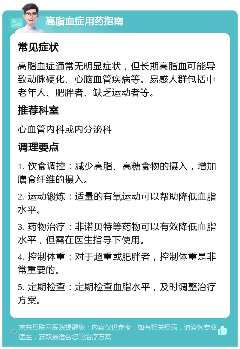 高脂血症用药指南 常见症状 高脂血症通常无明显症状，但长期高脂血可能导致动脉硬化、心脑血管疾病等。易感人群包括中老年人、肥胖者、缺乏运动者等。 推荐科室 心血管内科或内分泌科 调理要点 1. 饮食调控：减少高脂、高糖食物的摄入，增加膳食纤维的摄入。 2. 运动锻炼：适量的有氧运动可以帮助降低血脂水平。 3. 药物治疗：非诺贝特等药物可以有效降低血脂水平，但需在医生指导下使用。 4. 控制体重：对于超重或肥胖者，控制体重是非常重要的。 5. 定期检查：定期检查血脂水平，及时调整治疗方案。