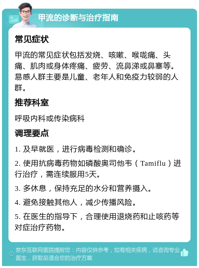 甲流的诊断与治疗指南 常见症状 甲流的常见症状包括发烧、咳嗽、喉咙痛、头痛、肌肉或身体疼痛、疲劳、流鼻涕或鼻塞等。易感人群主要是儿童、老年人和免疫力较弱的人群。 推荐科室 呼吸内科或传染病科 调理要点 1. 及早就医，进行病毒检测和确诊。 2. 使用抗病毒药物如磷酸奥司他韦（Tamiflu）进行治疗，需连续服用5天。 3. 多休息，保持充足的水分和营养摄入。 4. 避免接触其他人，减少传播风险。 5. 在医生的指导下，合理使用退烧药和止咳药等对症治疗药物。