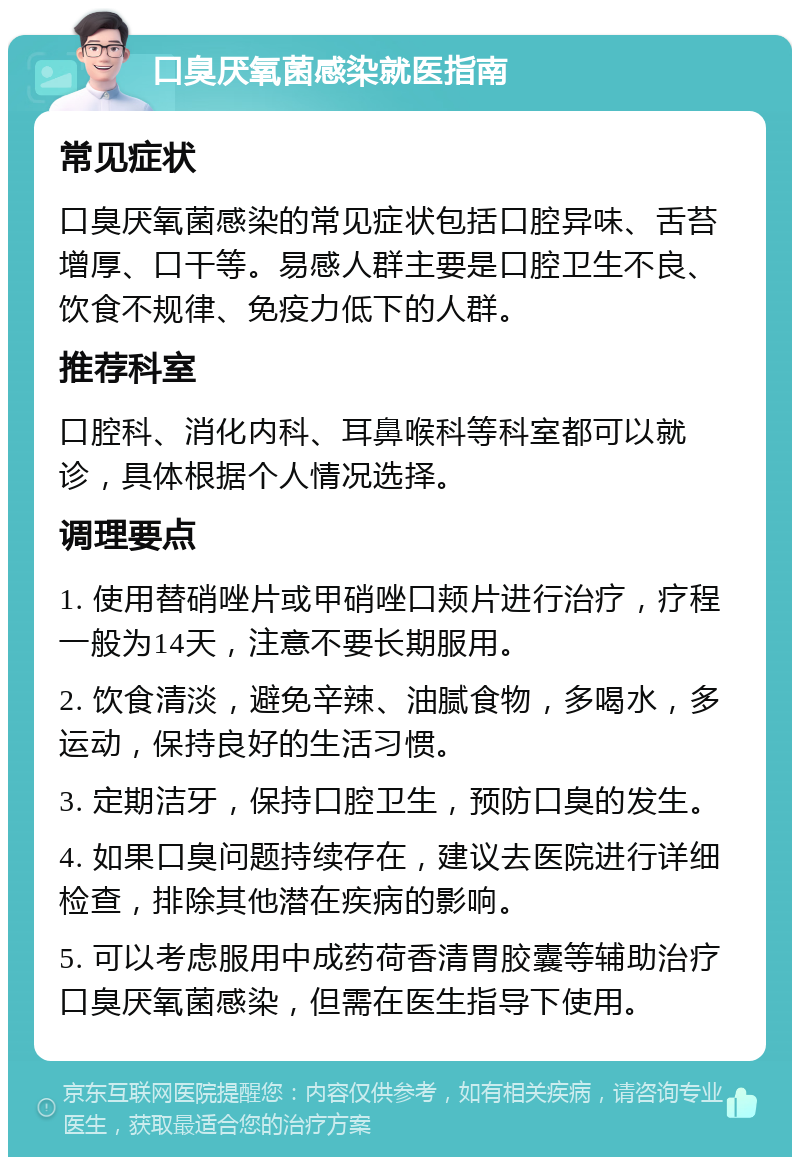 口臭厌氧菌感染就医指南 常见症状 口臭厌氧菌感染的常见症状包括口腔异味、舌苔增厚、口干等。易感人群主要是口腔卫生不良、饮食不规律、免疫力低下的人群。 推荐科室 口腔科、消化内科、耳鼻喉科等科室都可以就诊，具体根据个人情况选择。 调理要点 1. 使用替硝唑片或甲硝唑口颊片进行治疗，疗程一般为14天，注意不要长期服用。 2. 饮食清淡，避免辛辣、油腻食物，多喝水，多运动，保持良好的生活习惯。 3. 定期洁牙，保持口腔卫生，预防口臭的发生。 4. 如果口臭问题持续存在，建议去医院进行详细检查，排除其他潜在疾病的影响。 5. 可以考虑服用中成药荷香清胃胶囊等辅助治疗口臭厌氧菌感染，但需在医生指导下使用。