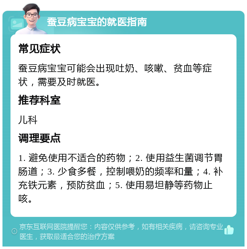 蚕豆病宝宝的就医指南 常见症状 蚕豆病宝宝可能会出现吐奶、咳嗽、贫血等症状，需要及时就医。 推荐科室 儿科 调理要点 1. 避免使用不适合的药物；2. 使用益生菌调节胃肠道；3. 少食多餐，控制喂奶的频率和量；4. 补充铁元素，预防贫血；5. 使用易坦静等药物止咳。