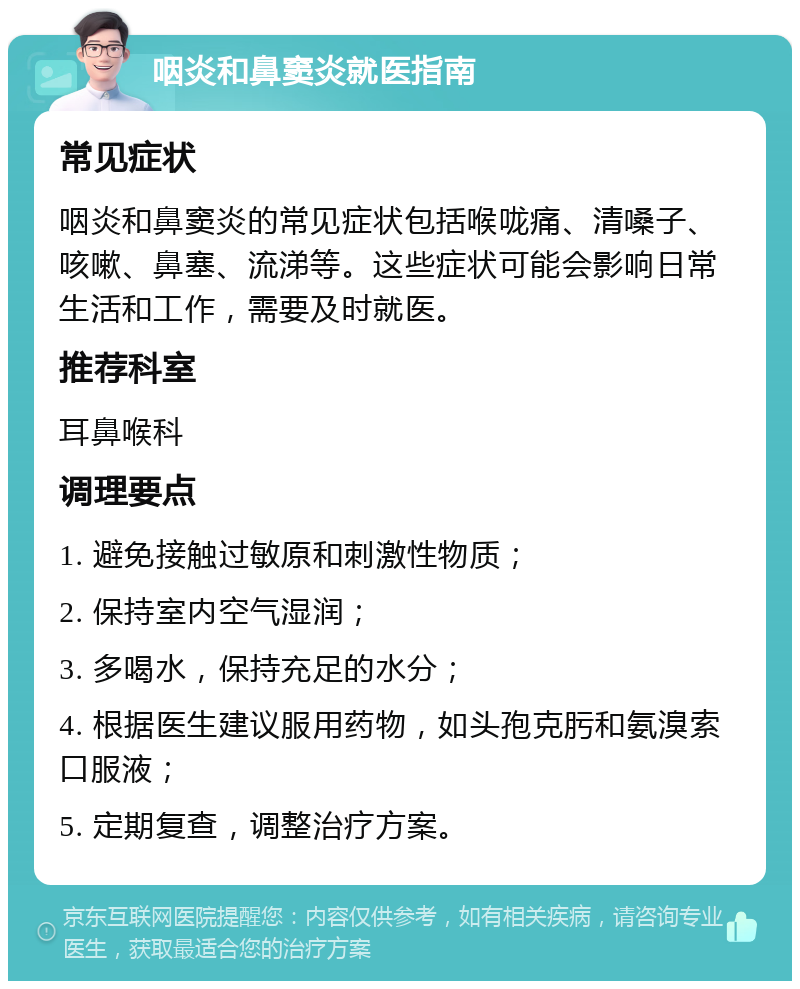 咽炎和鼻窦炎就医指南 常见症状 咽炎和鼻窦炎的常见症状包括喉咙痛、清嗓子、咳嗽、鼻塞、流涕等。这些症状可能会影响日常生活和工作，需要及时就医。 推荐科室 耳鼻喉科 调理要点 1. 避免接触过敏原和刺激性物质； 2. 保持室内空气湿润； 3. 多喝水，保持充足的水分； 4. 根据医生建议服用药物，如头孢克肟和氨溴索口服液； 5. 定期复查，调整治疗方案。