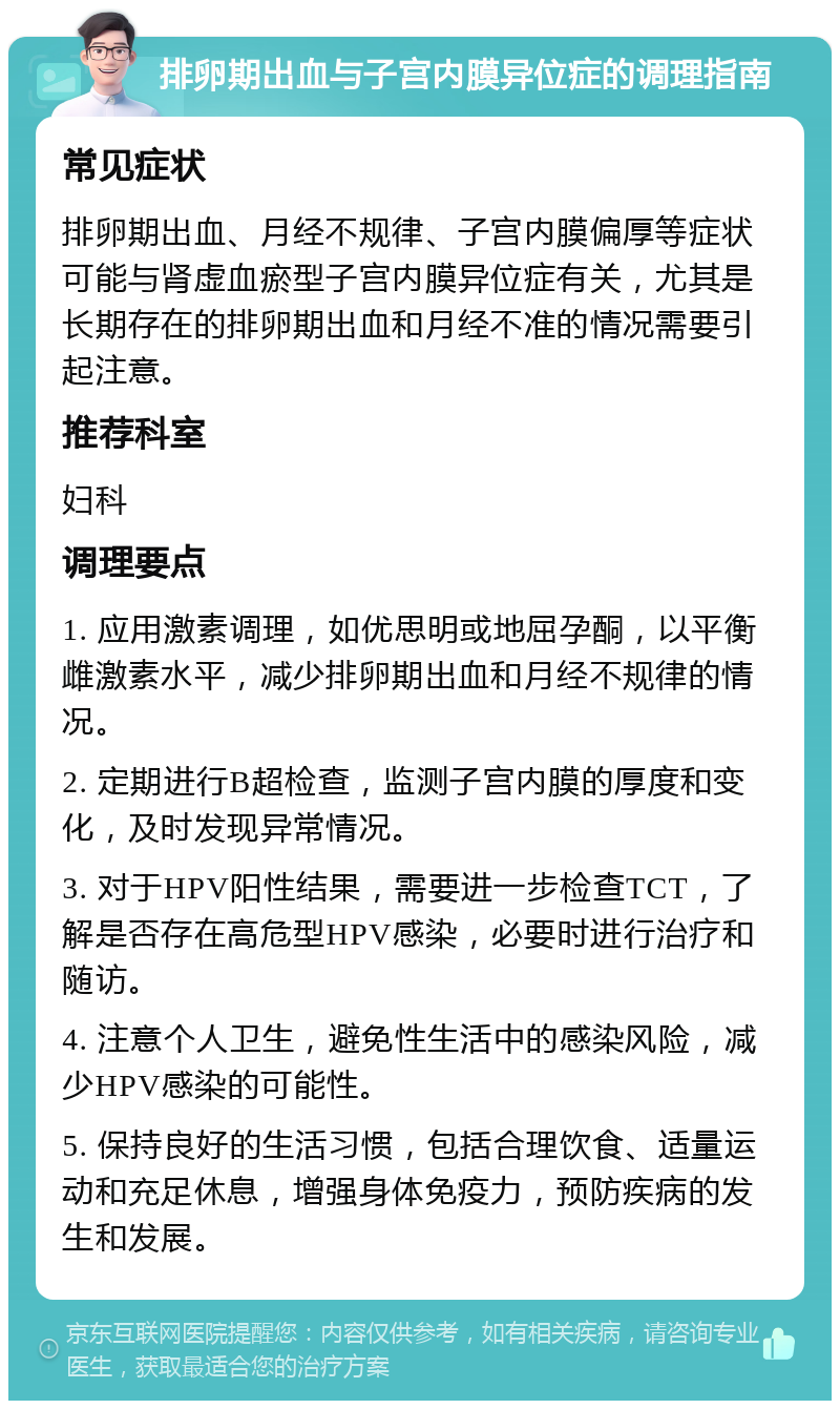 排卵期出血与子宫内膜异位症的调理指南 常见症状 排卵期出血、月经不规律、子宫内膜偏厚等症状可能与肾虚血瘀型子宫内膜异位症有关，尤其是长期存在的排卵期出血和月经不准的情况需要引起注意。 推荐科室 妇科 调理要点 1. 应用激素调理，如优思明或地屈孕酮，以平衡雌激素水平，减少排卵期出血和月经不规律的情况。 2. 定期进行B超检查，监测子宫内膜的厚度和变化，及时发现异常情况。 3. 对于HPV阳性结果，需要进一步检查TCT，了解是否存在高危型HPV感染，必要时进行治疗和随访。 4. 注意个人卫生，避免性生活中的感染风险，减少HPV感染的可能性。 5. 保持良好的生活习惯，包括合理饮食、适量运动和充足休息，增强身体免疫力，预防疾病的发生和发展。