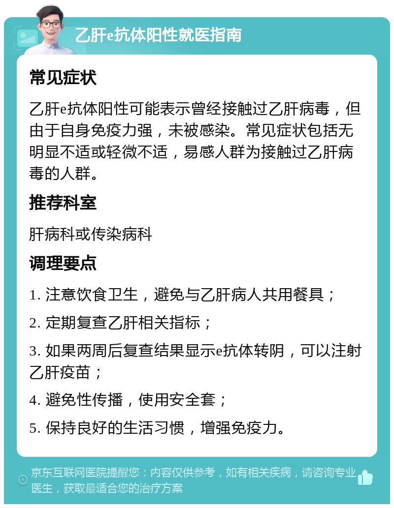 乙肝e抗体阳性就医指南 常见症状 乙肝e抗体阳性可能表示曾经接触过乙肝病毒，但由于自身免疫力强，未被感染。常见症状包括无明显不适或轻微不适，易感人群为接触过乙肝病毒的人群。 推荐科室 肝病科或传染病科 调理要点 1. 注意饮食卫生，避免与乙肝病人共用餐具； 2. 定期复查乙肝相关指标； 3. 如果两周后复查结果显示e抗体转阴，可以注射乙肝疫苗； 4. 避免性传播，使用安全套； 5. 保持良好的生活习惯，增强免疫力。