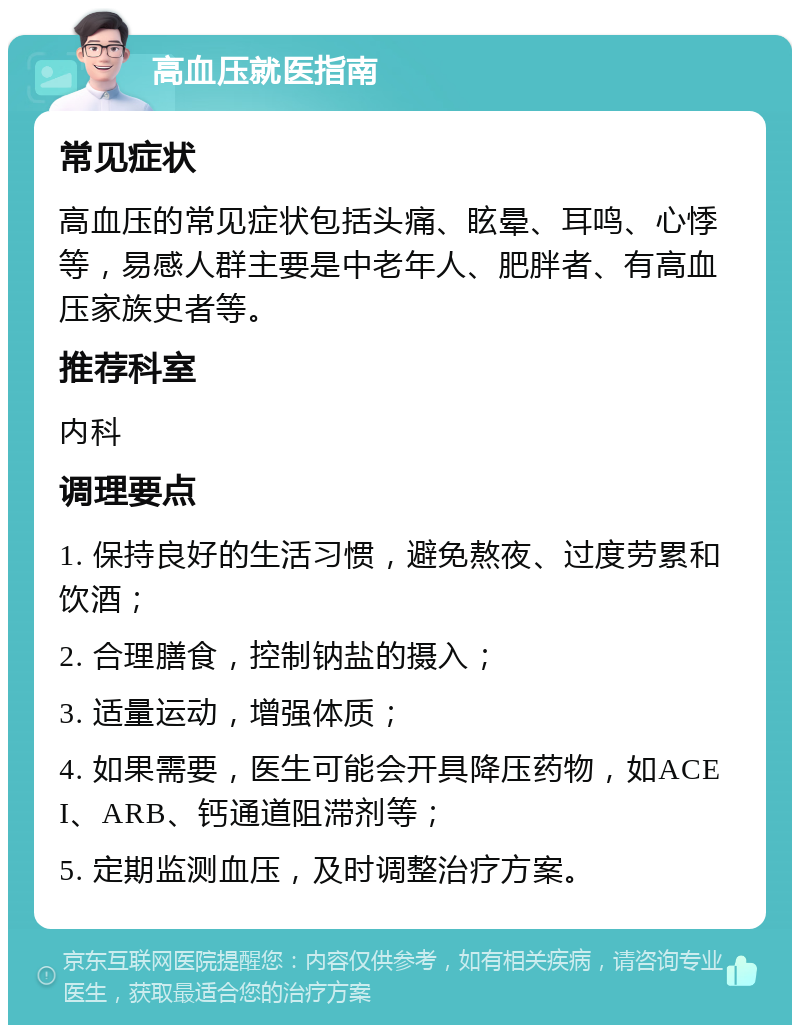 高血压就医指南 常见症状 高血压的常见症状包括头痛、眩晕、耳鸣、心悸等，易感人群主要是中老年人、肥胖者、有高血压家族史者等。 推荐科室 内科 调理要点 1. 保持良好的生活习惯，避免熬夜、过度劳累和饮酒； 2. 合理膳食，控制钠盐的摄入； 3. 适量运动，增强体质； 4. 如果需要，医生可能会开具降压药物，如ACEI、ARB、钙通道阻滞剂等； 5. 定期监测血压，及时调整治疗方案。