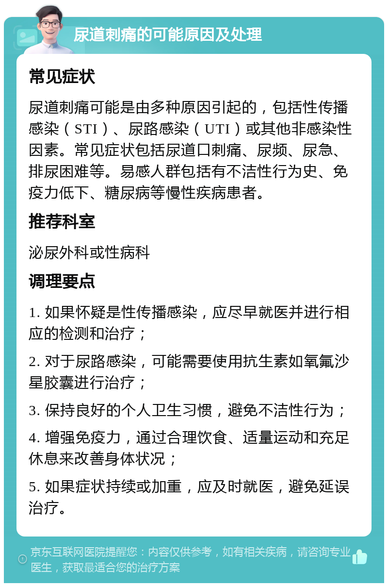 尿道刺痛的可能原因及处理 常见症状 尿道刺痛可能是由多种原因引起的，包括性传播感染（STI）、尿路感染（UTI）或其他非感染性因素。常见症状包括尿道口刺痛、尿频、尿急、排尿困难等。易感人群包括有不洁性行为史、免疫力低下、糖尿病等慢性疾病患者。 推荐科室 泌尿外科或性病科 调理要点 1. 如果怀疑是性传播感染，应尽早就医并进行相应的检测和治疗； 2. 对于尿路感染，可能需要使用抗生素如氧氟沙星胶囊进行治疗； 3. 保持良好的个人卫生习惯，避免不洁性行为； 4. 增强免疫力，通过合理饮食、适量运动和充足休息来改善身体状况； 5. 如果症状持续或加重，应及时就医，避免延误治疗。