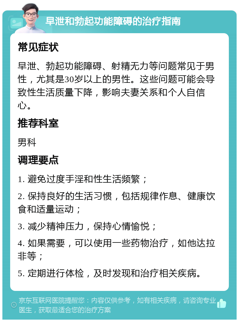 早泄和勃起功能障碍的治疗指南 常见症状 早泄、勃起功能障碍、射精无力等问题常见于男性，尤其是30岁以上的男性。这些问题可能会导致性生活质量下降，影响夫妻关系和个人自信心。 推荐科室 男科 调理要点 1. 避免过度手淫和性生活频繁； 2. 保持良好的生活习惯，包括规律作息、健康饮食和适量运动； 3. 减少精神压力，保持心情愉悦； 4. 如果需要，可以使用一些药物治疗，如他达拉非等； 5. 定期进行体检，及时发现和治疗相关疾病。