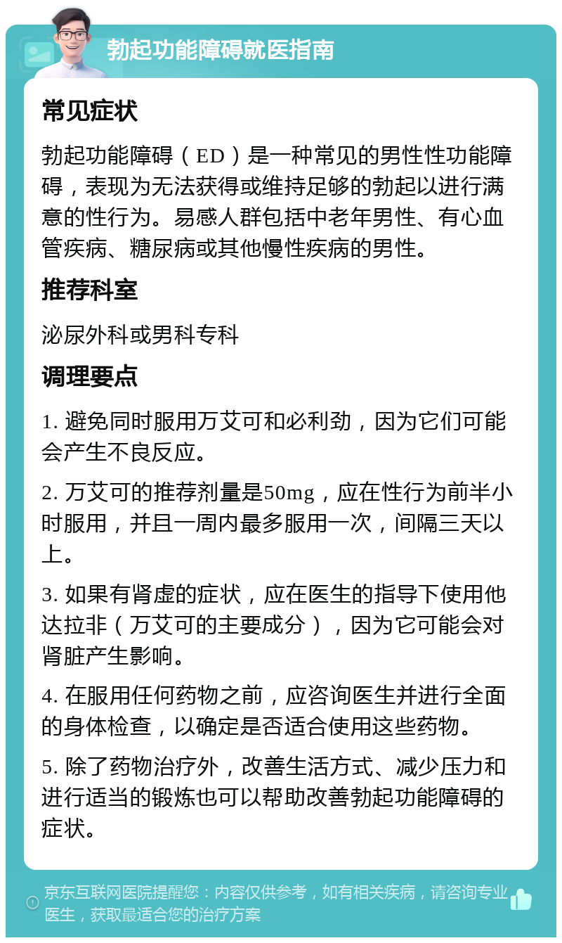 勃起功能障碍就医指南 常见症状 勃起功能障碍（ED）是一种常见的男性性功能障碍，表现为无法获得或维持足够的勃起以进行满意的性行为。易感人群包括中老年男性、有心血管疾病、糖尿病或其他慢性疾病的男性。 推荐科室 泌尿外科或男科专科 调理要点 1. 避免同时服用万艾可和必利劲，因为它们可能会产生不良反应。 2. 万艾可的推荐剂量是50mg，应在性行为前半小时服用，并且一周内最多服用一次，间隔三天以上。 3. 如果有肾虚的症状，应在医生的指导下使用他达拉非（万艾可的主要成分），因为它可能会对肾脏产生影响。 4. 在服用任何药物之前，应咨询医生并进行全面的身体检查，以确定是否适合使用这些药物。 5. 除了药物治疗外，改善生活方式、减少压力和进行适当的锻炼也可以帮助改善勃起功能障碍的症状。