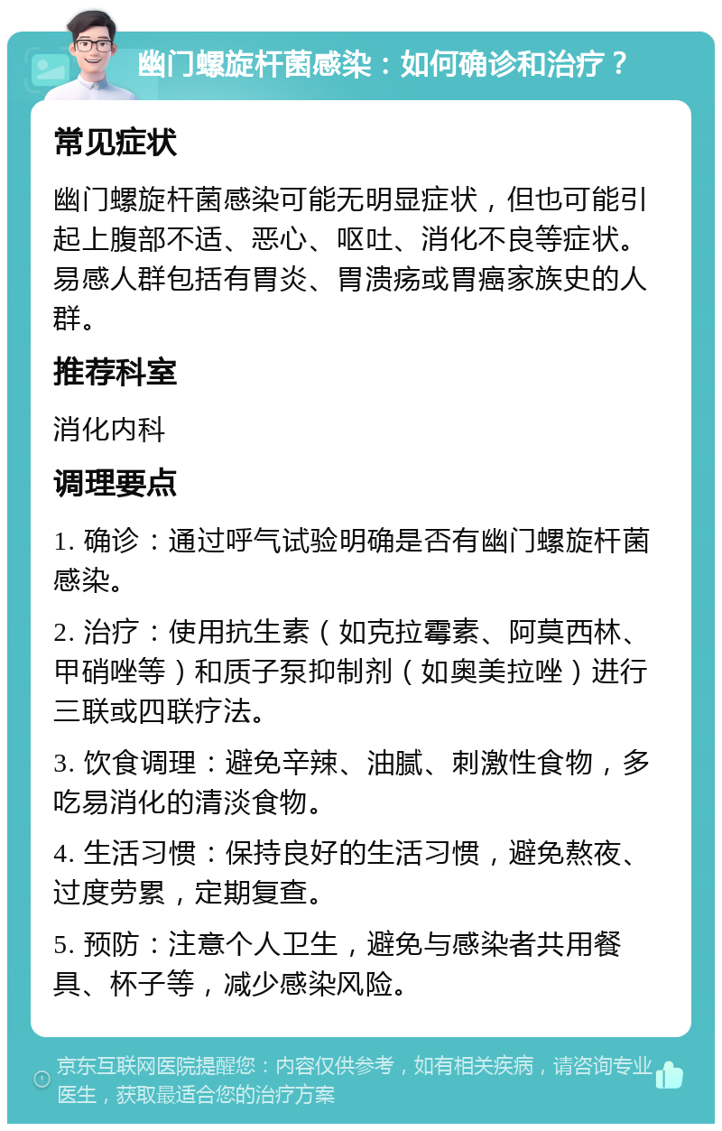 幽门螺旋杆菌感染：如何确诊和治疗？ 常见症状 幽门螺旋杆菌感染可能无明显症状，但也可能引起上腹部不适、恶心、呕吐、消化不良等症状。易感人群包括有胃炎、胃溃疡或胃癌家族史的人群。 推荐科室 消化内科 调理要点 1. 确诊：通过呼气试验明确是否有幽门螺旋杆菌感染。 2. 治疗：使用抗生素（如克拉霉素、阿莫西林、甲硝唑等）和质子泵抑制剂（如奥美拉唑）进行三联或四联疗法。 3. 饮食调理：避免辛辣、油腻、刺激性食物，多吃易消化的清淡食物。 4. 生活习惯：保持良好的生活习惯，避免熬夜、过度劳累，定期复查。 5. 预防：注意个人卫生，避免与感染者共用餐具、杯子等，减少感染风险。