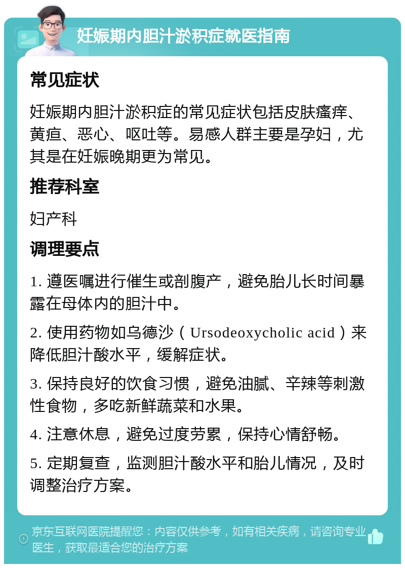 妊娠期内胆汁淤积症就医指南 常见症状 妊娠期内胆汁淤积症的常见症状包括皮肤瘙痒、黄疸、恶心、呕吐等。易感人群主要是孕妇，尤其是在妊娠晚期更为常见。 推荐科室 妇产科 调理要点 1. 遵医嘱进行催生或剖腹产，避免胎儿长时间暴露在母体内的胆汁中。 2. 使用药物如乌德沙（Ursodeoxycholic acid）来降低胆汁酸水平，缓解症状。 3. 保持良好的饮食习惯，避免油腻、辛辣等刺激性食物，多吃新鲜蔬菜和水果。 4. 注意休息，避免过度劳累，保持心情舒畅。 5. 定期复查，监测胆汁酸水平和胎儿情况，及时调整治疗方案。