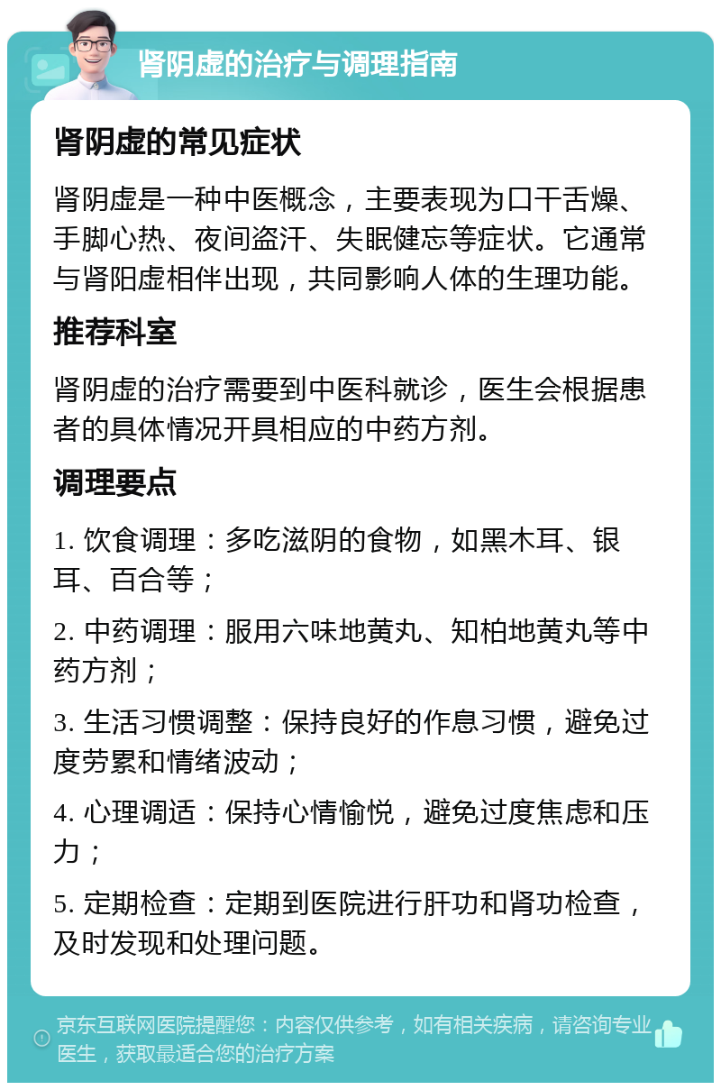 肾阴虚的治疗与调理指南 肾阴虚的常见症状 肾阴虚是一种中医概念，主要表现为口干舌燥、手脚心热、夜间盗汗、失眠健忘等症状。它通常与肾阳虚相伴出现，共同影响人体的生理功能。 推荐科室 肾阴虚的治疗需要到中医科就诊，医生会根据患者的具体情况开具相应的中药方剂。 调理要点 1. 饮食调理：多吃滋阴的食物，如黑木耳、银耳、百合等； 2. 中药调理：服用六味地黄丸、知柏地黄丸等中药方剂； 3. 生活习惯调整：保持良好的作息习惯，避免过度劳累和情绪波动； 4. 心理调适：保持心情愉悦，避免过度焦虑和压力； 5. 定期检查：定期到医院进行肝功和肾功检查，及时发现和处理问题。