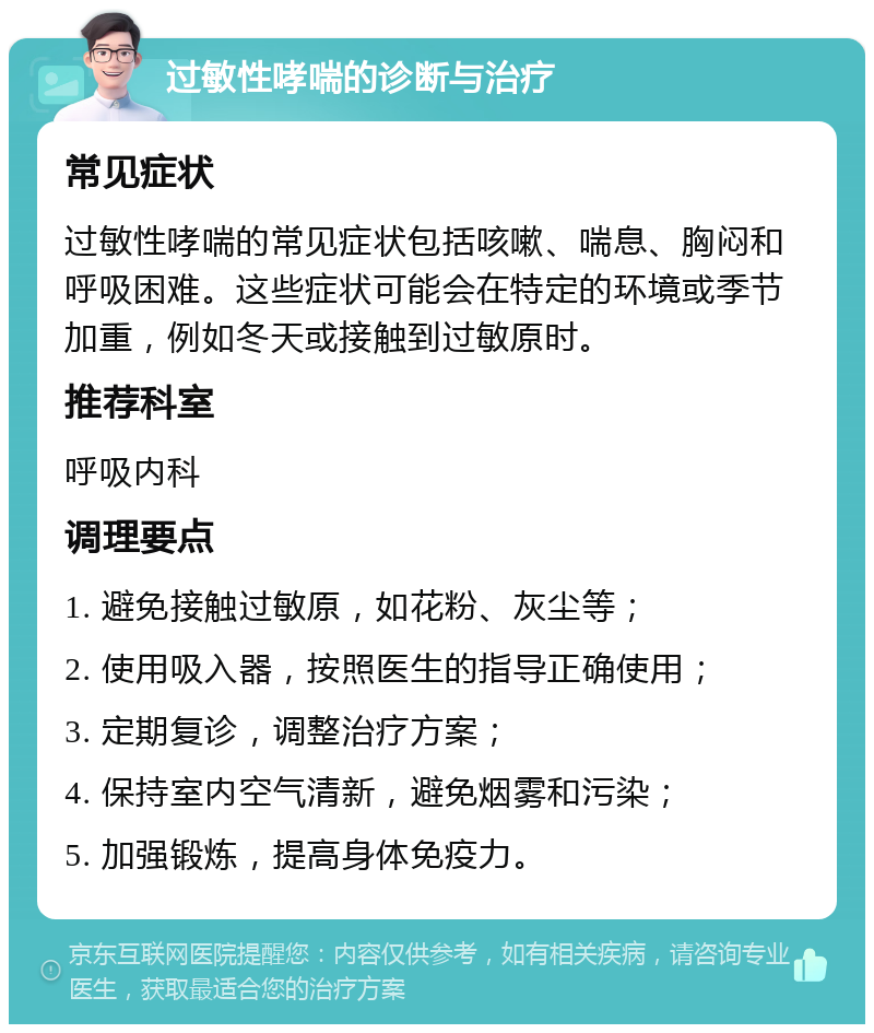 过敏性哮喘的诊断与治疗 常见症状 过敏性哮喘的常见症状包括咳嗽、喘息、胸闷和呼吸困难。这些症状可能会在特定的环境或季节加重，例如冬天或接触到过敏原时。 推荐科室 呼吸内科 调理要点 1. 避免接触过敏原，如花粉、灰尘等； 2. 使用吸入器，按照医生的指导正确使用； 3. 定期复诊，调整治疗方案； 4. 保持室内空气清新，避免烟雾和污染； 5. 加强锻炼，提高身体免疫力。