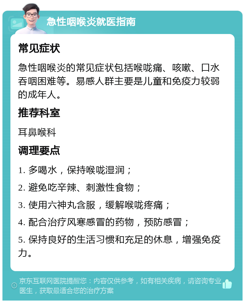 急性咽喉炎就医指南 常见症状 急性咽喉炎的常见症状包括喉咙痛、咳嗽、口水吞咽困难等。易感人群主要是儿童和免疫力较弱的成年人。 推荐科室 耳鼻喉科 调理要点 1. 多喝水，保持喉咙湿润； 2. 避免吃辛辣、刺激性食物； 3. 使用六神丸含服，缓解喉咙疼痛； 4. 配合治疗风寒感冒的药物，预防感冒； 5. 保持良好的生活习惯和充足的休息，增强免疫力。