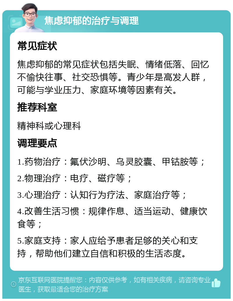 焦虑抑郁的治疗与调理 常见症状 焦虑抑郁的常见症状包括失眠、情绪低落、回忆不愉快往事、社交恐惧等。青少年是高发人群，可能与学业压力、家庭环境等因素有关。 推荐科室 精神科或心理科 调理要点 1.药物治疗：氟伏沙明、乌灵胶囊、甲钴胺等； 2.物理治疗：电疗、磁疗等； 3.心理治疗：认知行为疗法、家庭治疗等； 4.改善生活习惯：规律作息、适当运动、健康饮食等； 5.家庭支持：家人应给予患者足够的关心和支持，帮助他们建立自信和积极的生活态度。