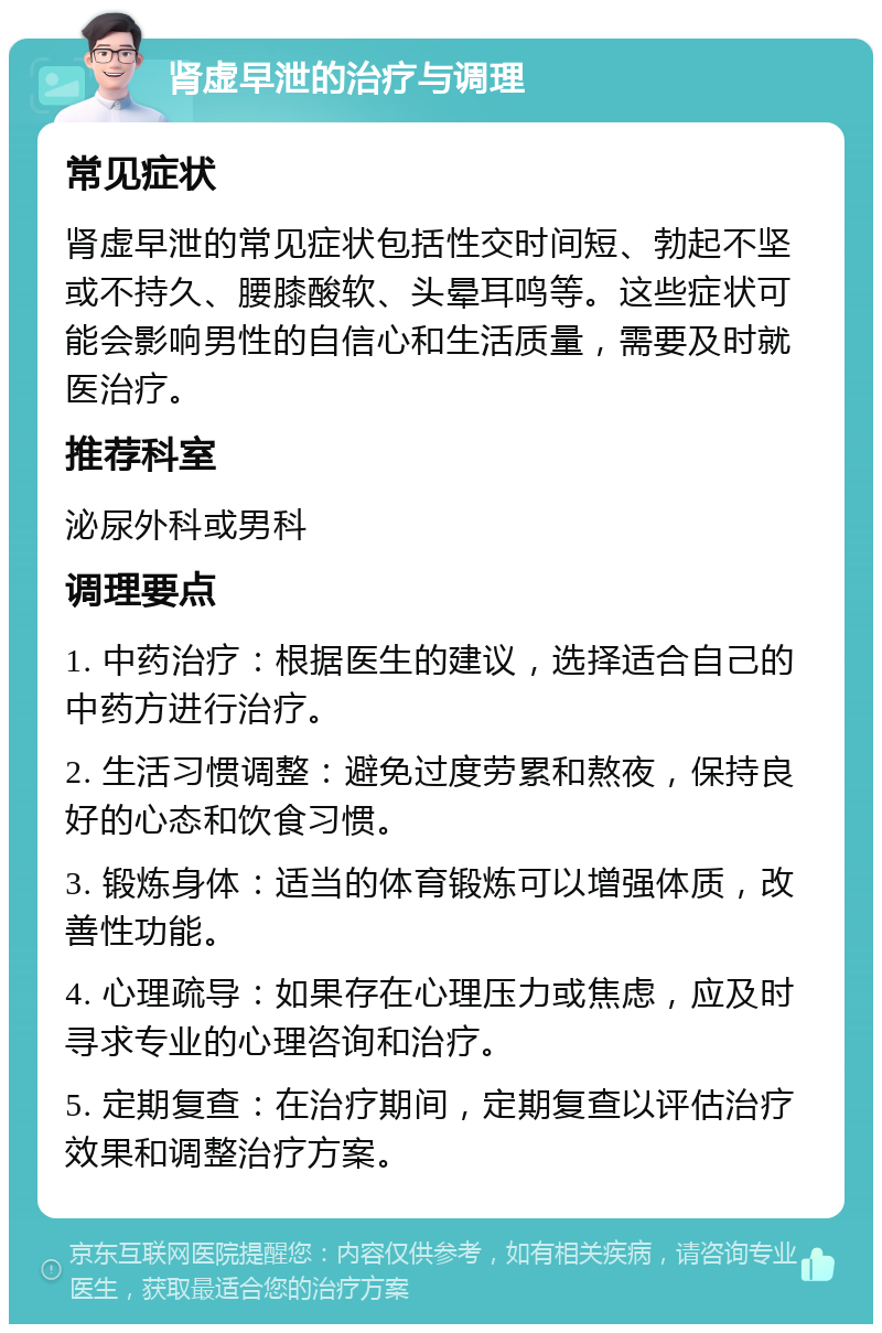 肾虚早泄的治疗与调理 常见症状 肾虚早泄的常见症状包括性交时间短、勃起不坚或不持久、腰膝酸软、头晕耳鸣等。这些症状可能会影响男性的自信心和生活质量，需要及时就医治疗。 推荐科室 泌尿外科或男科 调理要点 1. 中药治疗：根据医生的建议，选择适合自己的中药方进行治疗。 2. 生活习惯调整：避免过度劳累和熬夜，保持良好的心态和饮食习惯。 3. 锻炼身体：适当的体育锻炼可以增强体质，改善性功能。 4. 心理疏导：如果存在心理压力或焦虑，应及时寻求专业的心理咨询和治疗。 5. 定期复查：在治疗期间，定期复查以评估治疗效果和调整治疗方案。