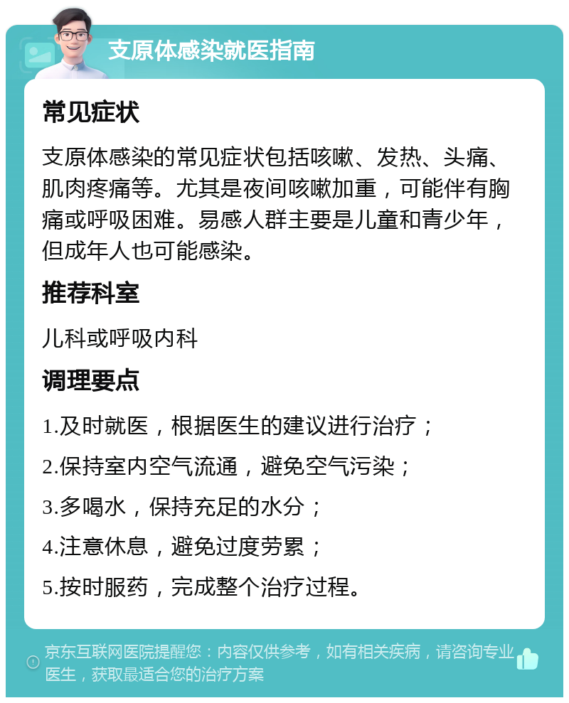 支原体感染就医指南 常见症状 支原体感染的常见症状包括咳嗽、发热、头痛、肌肉疼痛等。尤其是夜间咳嗽加重，可能伴有胸痛或呼吸困难。易感人群主要是儿童和青少年，但成年人也可能感染。 推荐科室 儿科或呼吸内科 调理要点 1.及时就医，根据医生的建议进行治疗； 2.保持室内空气流通，避免空气污染； 3.多喝水，保持充足的水分； 4.注意休息，避免过度劳累； 5.按时服药，完成整个治疗过程。