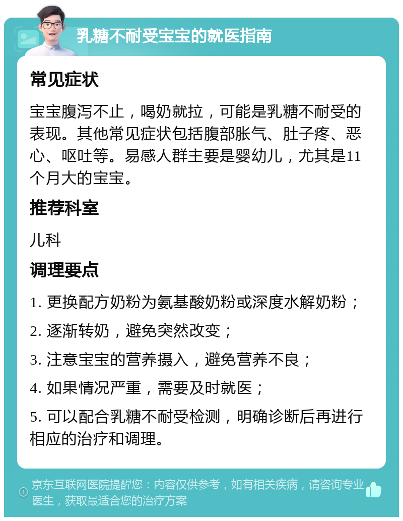 乳糖不耐受宝宝的就医指南 常见症状 宝宝腹泻不止，喝奶就拉，可能是乳糖不耐受的表现。其他常见症状包括腹部胀气、肚子疼、恶心、呕吐等。易感人群主要是婴幼儿，尤其是11个月大的宝宝。 推荐科室 儿科 调理要点 1. 更换配方奶粉为氨基酸奶粉或深度水解奶粉； 2. 逐渐转奶，避免突然改变； 3. 注意宝宝的营养摄入，避免营养不良； 4. 如果情况严重，需要及时就医； 5. 可以配合乳糖不耐受检测，明确诊断后再进行相应的治疗和调理。