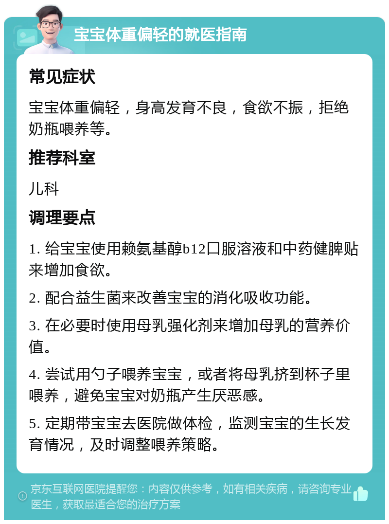 宝宝体重偏轻的就医指南 常见症状 宝宝体重偏轻，身高发育不良，食欲不振，拒绝奶瓶喂养等。 推荐科室 儿科 调理要点 1. 给宝宝使用赖氨基醇b12口服溶液和中药健脾贴来增加食欲。 2. 配合益生菌来改善宝宝的消化吸收功能。 3. 在必要时使用母乳强化剂来增加母乳的营养价值。 4. 尝试用勺子喂养宝宝，或者将母乳挤到杯子里喂养，避免宝宝对奶瓶产生厌恶感。 5. 定期带宝宝去医院做体检，监测宝宝的生长发育情况，及时调整喂养策略。