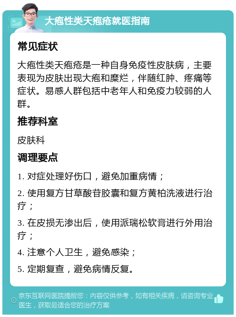 大疱性类天疱疮就医指南 常见症状 大疱性类天疱疮是一种自身免疫性皮肤病，主要表现为皮肤出现大疱和糜烂，伴随红肿、疼痛等症状。易感人群包括中老年人和免疫力较弱的人群。 推荐科室 皮肤科 调理要点 1. 对症处理好伤口，避免加重病情； 2. 使用复方甘草酸苷胶囊和复方黄柏洗液进行治疗； 3. 在皮损无渗出后，使用派瑞松软膏进行外用治疗； 4. 注意个人卫生，避免感染； 5. 定期复查，避免病情反复。