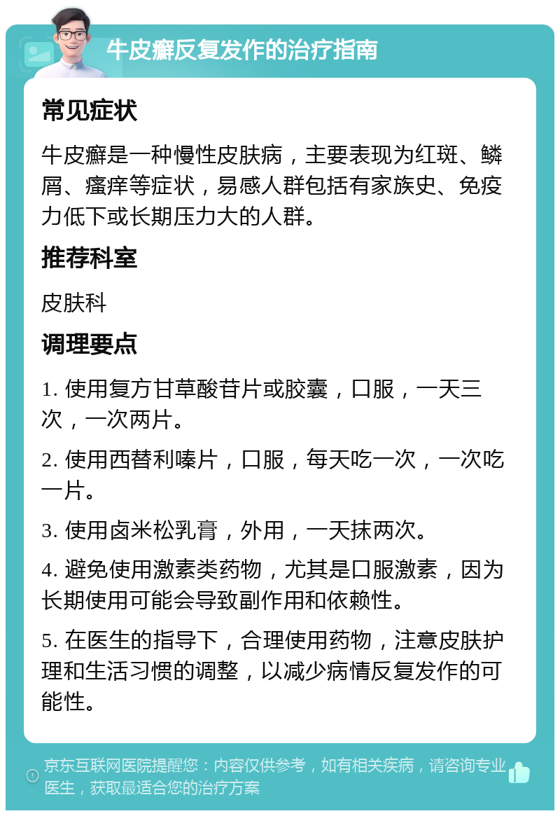 牛皮癬反复发作的治疗指南 常见症状 牛皮癬是一种慢性皮肤病，主要表现为红斑、鳞屑、瘙痒等症状，易感人群包括有家族史、免疫力低下或长期压力大的人群。 推荐科室 皮肤科 调理要点 1. 使用复方甘草酸苷片或胶囊，口服，一天三次，一次两片。 2. 使用西替利嗪片，口服，每天吃一次，一次吃一片。 3. 使用卤米松乳膏，外用，一天抹两次。 4. 避免使用激素类药物，尤其是口服激素，因为长期使用可能会导致副作用和依赖性。 5. 在医生的指导下，合理使用药物，注意皮肤护理和生活习惯的调整，以减少病情反复发作的可能性。