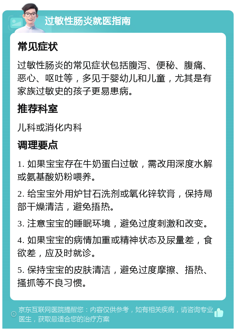 过敏性肠炎就医指南 常见症状 过敏性肠炎的常见症状包括腹泻、便秘、腹痛、恶心、呕吐等，多见于婴幼儿和儿童，尤其是有家族过敏史的孩子更易患病。 推荐科室 儿科或消化内科 调理要点 1. 如果宝宝存在牛奶蛋白过敏，需改用深度水解或氨基酸奶粉喂养。 2. 给宝宝外用炉甘石洗剂或氧化锌软膏，保持局部干燥清洁，避免捂热。 3. 注意宝宝的睡眠环境，避免过度刺激和改变。 4. 如果宝宝的病情加重或精神状态及尿量差，食欲差，应及时就诊。 5. 保持宝宝的皮肤清洁，避免过度摩擦、捂热、搔抓等不良习惯。