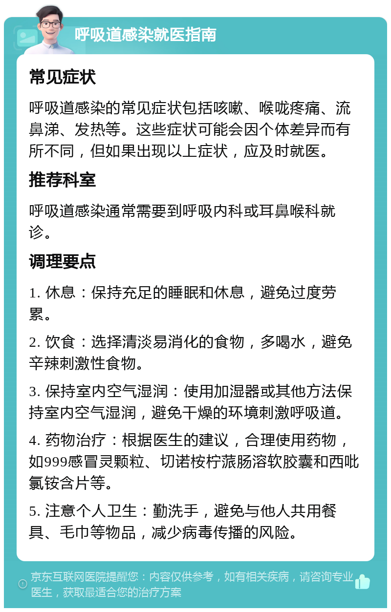 呼吸道感染就医指南 常见症状 呼吸道感染的常见症状包括咳嗽、喉咙疼痛、流鼻涕、发热等。这些症状可能会因个体差异而有所不同，但如果出现以上症状，应及时就医。 推荐科室 呼吸道感染通常需要到呼吸内科或耳鼻喉科就诊。 调理要点 1. 休息：保持充足的睡眠和休息，避免过度劳累。 2. 饮食：选择清淡易消化的食物，多喝水，避免辛辣刺激性食物。 3. 保持室内空气湿润：使用加湿器或其他方法保持室内空气湿润，避免干燥的环境刺激呼吸道。 4. 药物治疗：根据医生的建议，合理使用药物，如999感冒灵颗粒、切诺桉柠蒎肠溶软胶囊和西吡氯铵含片等。 5. 注意个人卫生：勤洗手，避免与他人共用餐具、毛巾等物品，减少病毒传播的风险。