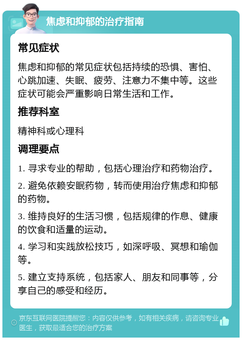 焦虑和抑郁的治疗指南 常见症状 焦虑和抑郁的常见症状包括持续的恐惧、害怕、心跳加速、失眠、疲劳、注意力不集中等。这些症状可能会严重影响日常生活和工作。 推荐科室 精神科或心理科 调理要点 1. 寻求专业的帮助，包括心理治疗和药物治疗。 2. 避免依赖安眠药物，转而使用治疗焦虑和抑郁的药物。 3. 维持良好的生活习惯，包括规律的作息、健康的饮食和适量的运动。 4. 学习和实践放松技巧，如深呼吸、冥想和瑜伽等。 5. 建立支持系统，包括家人、朋友和同事等，分享自己的感受和经历。