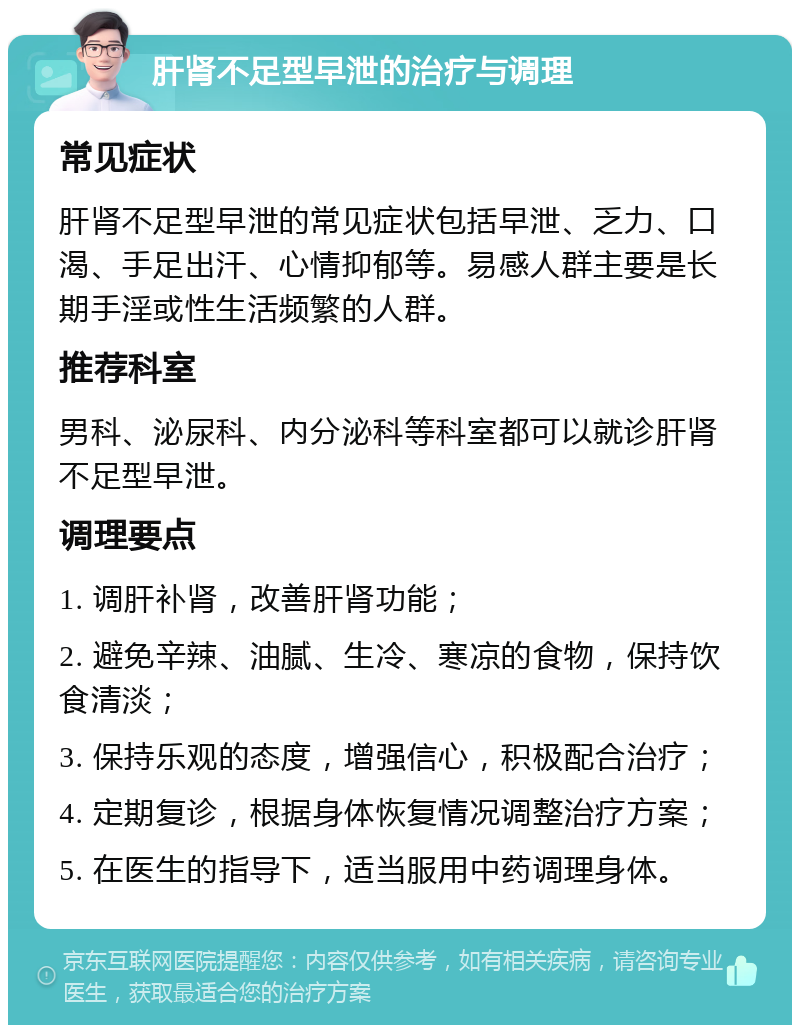 肝肾不足型早泄的治疗与调理 常见症状 肝肾不足型早泄的常见症状包括早泄、乏力、口渴、手足出汗、心情抑郁等。易感人群主要是长期手淫或性生活频繁的人群。 推荐科室 男科、泌尿科、内分泌科等科室都可以就诊肝肾不足型早泄。 调理要点 1. 调肝补肾，改善肝肾功能； 2. 避免辛辣、油腻、生冷、寒凉的食物，保持饮食清淡； 3. 保持乐观的态度，增强信心，积极配合治疗； 4. 定期复诊，根据身体恢复情况调整治疗方案； 5. 在医生的指导下，适当服用中药调理身体。