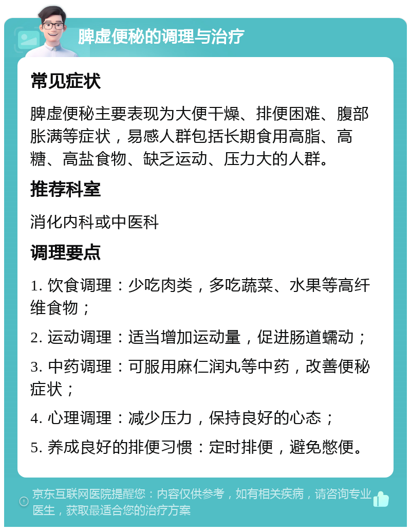 脾虚便秘的调理与治疗 常见症状 脾虚便秘主要表现为大便干燥、排便困难、腹部胀满等症状，易感人群包括长期食用高脂、高糖、高盐食物、缺乏运动、压力大的人群。 推荐科室 消化内科或中医科 调理要点 1. 饮食调理：少吃肉类，多吃蔬菜、水果等高纤维食物； 2. 运动调理：适当增加运动量，促进肠道蠕动； 3. 中药调理：可服用麻仁润丸等中药，改善便秘症状； 4. 心理调理：减少压力，保持良好的心态； 5. 养成良好的排便习惯：定时排便，避免憋便。