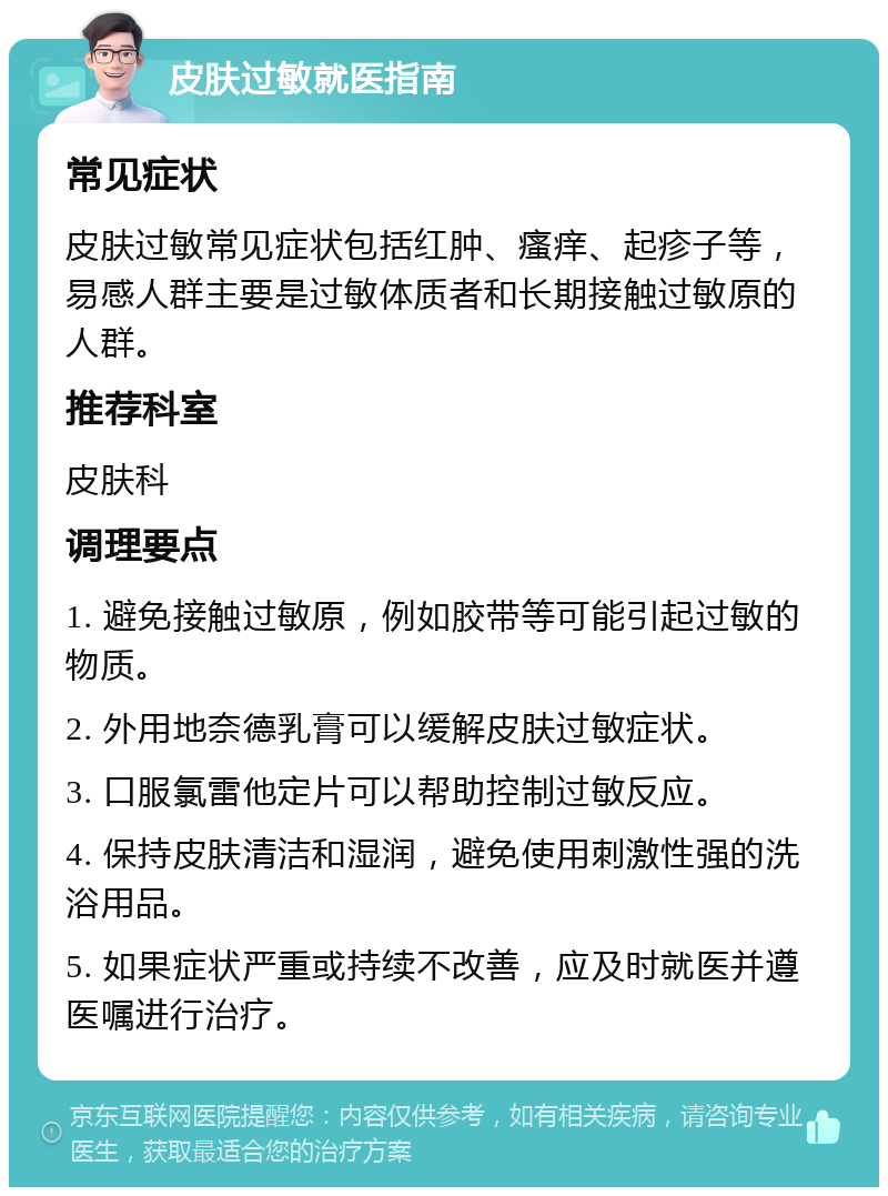 皮肤过敏就医指南 常见症状 皮肤过敏常见症状包括红肿、瘙痒、起疹子等，易感人群主要是过敏体质者和长期接触过敏原的人群。 推荐科室 皮肤科 调理要点 1. 避免接触过敏原，例如胶带等可能引起过敏的物质。 2. 外用地奈德乳膏可以缓解皮肤过敏症状。 3. 口服氯雷他定片可以帮助控制过敏反应。 4. 保持皮肤清洁和湿润，避免使用刺激性强的洗浴用品。 5. 如果症状严重或持续不改善，应及时就医并遵医嘱进行治疗。