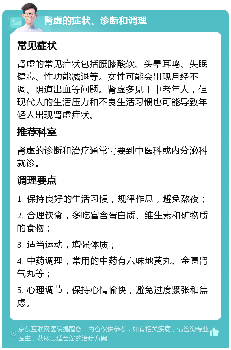 肾虚的症状、诊断和调理 常见症状 肾虚的常见症状包括腰膝酸软、头晕耳鸣、失眠健忘、性功能减退等。女性可能会出现月经不调、阴道出血等问题。肾虚多见于中老年人，但现代人的生活压力和不良生活习惯也可能导致年轻人出现肾虚症状。 推荐科室 肾虚的诊断和治疗通常需要到中医科或内分泌科就诊。 调理要点 1. 保持良好的生活习惯，规律作息，避免熬夜； 2. 合理饮食，多吃富含蛋白质、维生素和矿物质的食物； 3. 适当运动，增强体质； 4. 中药调理，常用的中药有六味地黄丸、金匮肾气丸等； 5. 心理调节，保持心情愉快，避免过度紧张和焦虑。