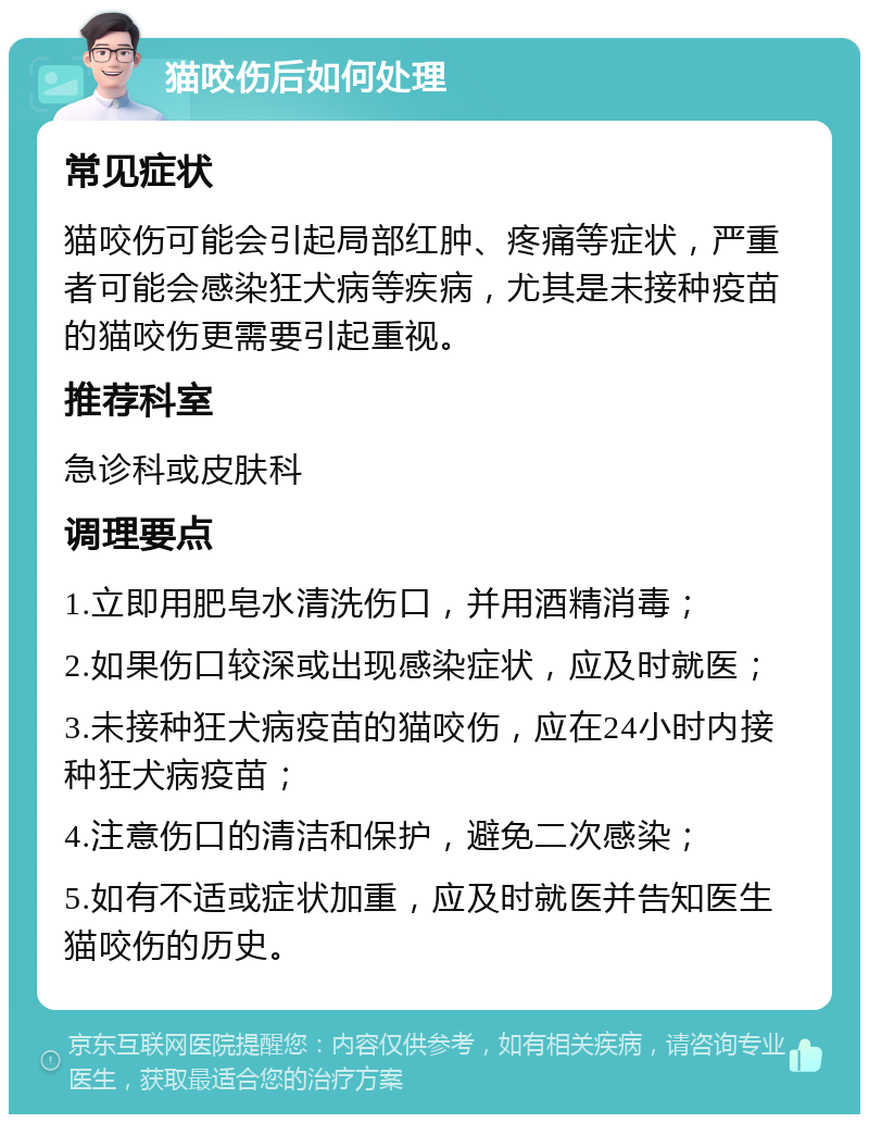 猫咬伤后如何处理 常见症状 猫咬伤可能会引起局部红肿、疼痛等症状，严重者可能会感染狂犬病等疾病，尤其是未接种疫苗的猫咬伤更需要引起重视。 推荐科室 急诊科或皮肤科 调理要点 1.立即用肥皂水清洗伤口，并用酒精消毒； 2.如果伤口较深或出现感染症状，应及时就医； 3.未接种狂犬病疫苗的猫咬伤，应在24小时内接种狂犬病疫苗； 4.注意伤口的清洁和保护，避免二次感染； 5.如有不适或症状加重，应及时就医并告知医生猫咬伤的历史。