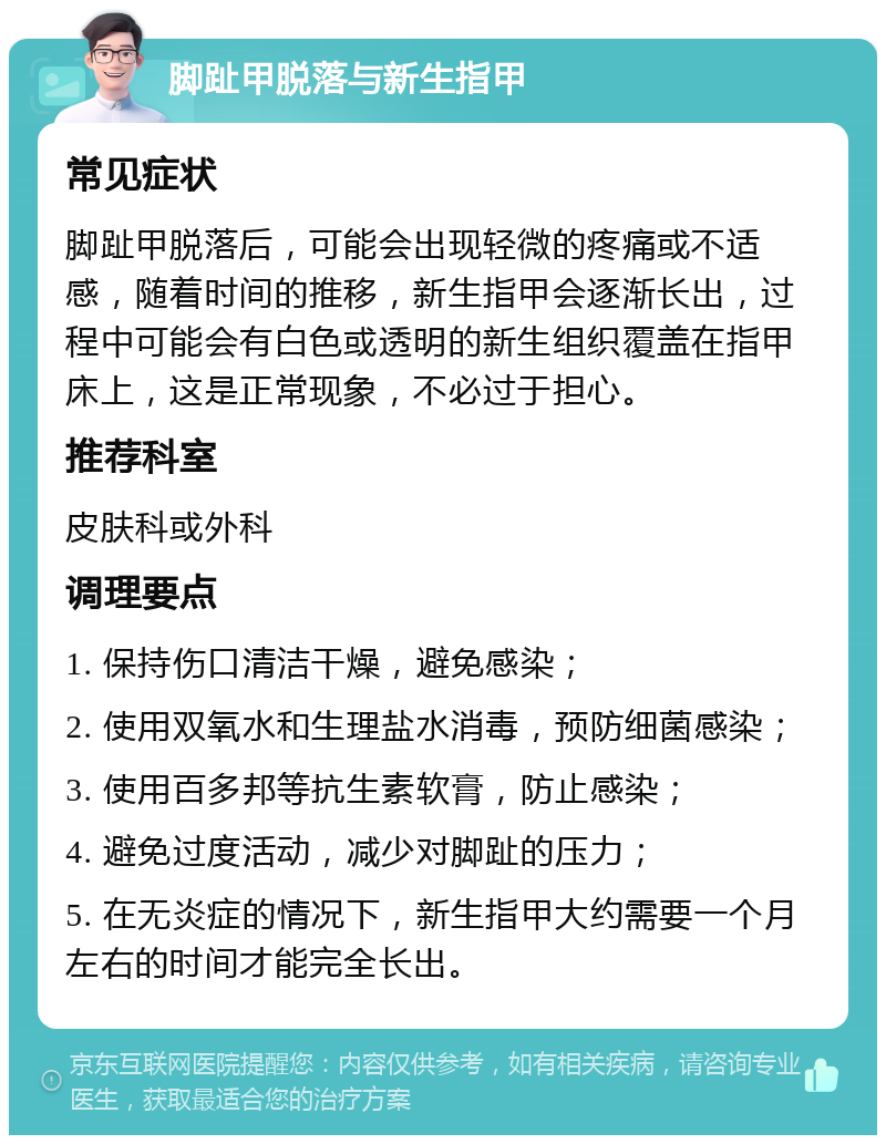 脚趾甲脱落与新生指甲 常见症状 脚趾甲脱落后，可能会出现轻微的疼痛或不适感，随着时间的推移，新生指甲会逐渐长出，过程中可能会有白色或透明的新生组织覆盖在指甲床上，这是正常现象，不必过于担心。 推荐科室 皮肤科或外科 调理要点 1. 保持伤口清洁干燥，避免感染； 2. 使用双氧水和生理盐水消毒，预防细菌感染； 3. 使用百多邦等抗生素软膏，防止感染； 4. 避免过度活动，减少对脚趾的压力； 5. 在无炎症的情况下，新生指甲大约需要一个月左右的时间才能完全长出。