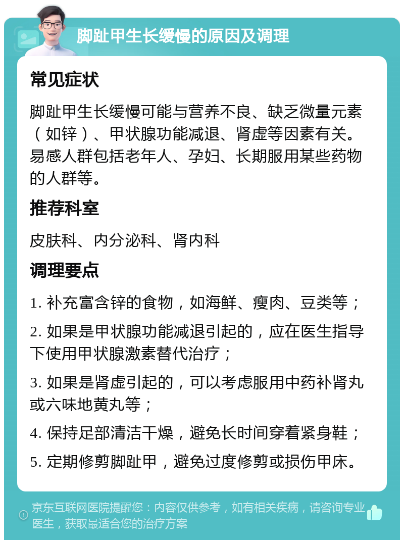 脚趾甲生长缓慢的原因及调理 常见症状 脚趾甲生长缓慢可能与营养不良、缺乏微量元素（如锌）、甲状腺功能减退、肾虚等因素有关。易感人群包括老年人、孕妇、长期服用某些药物的人群等。 推荐科室 皮肤科、内分泌科、肾内科 调理要点 1. 补充富含锌的食物，如海鲜、瘦肉、豆类等； 2. 如果是甲状腺功能减退引起的，应在医生指导下使用甲状腺激素替代治疗； 3. 如果是肾虚引起的，可以考虑服用中药补肾丸或六味地黄丸等； 4. 保持足部清洁干燥，避免长时间穿着紧身鞋； 5. 定期修剪脚趾甲，避免过度修剪或损伤甲床。