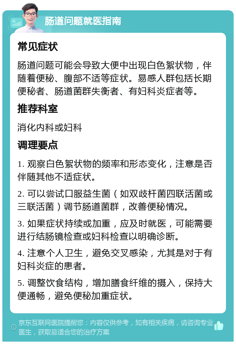 肠道问题就医指南 常见症状 肠道问题可能会导致大便中出现白色絮状物，伴随着便秘、腹部不适等症状。易感人群包括长期便秘者、肠道菌群失衡者、有妇科炎症者等。 推荐科室 消化内科或妇科 调理要点 1. 观察白色絮状物的频率和形态变化，注意是否伴随其他不适症状。 2. 可以尝试口服益生菌（如双歧杆菌四联活菌或三联活菌）调节肠道菌群，改善便秘情况。 3. 如果症状持续或加重，应及时就医，可能需要进行结肠镜检查或妇科检查以明确诊断。 4. 注意个人卫生，避免交叉感染，尤其是对于有妇科炎症的患者。 5. 调整饮食结构，增加膳食纤维的摄入，保持大便通畅，避免便秘加重症状。