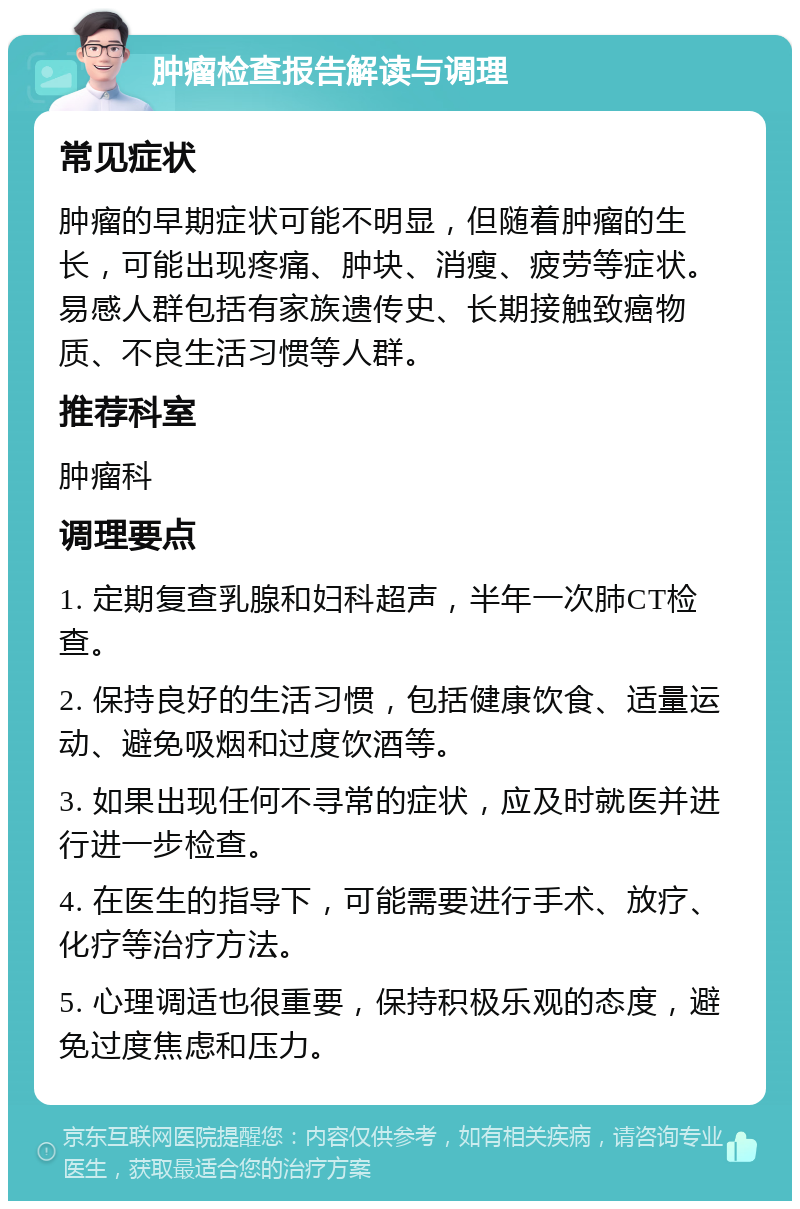 肿瘤检查报告解读与调理 常见症状 肿瘤的早期症状可能不明显，但随着肿瘤的生长，可能出现疼痛、肿块、消瘦、疲劳等症状。易感人群包括有家族遗传史、长期接触致癌物质、不良生活习惯等人群。 推荐科室 肿瘤科 调理要点 1. 定期复查乳腺和妇科超声，半年一次肺CT检查。 2. 保持良好的生活习惯，包括健康饮食、适量运动、避免吸烟和过度饮酒等。 3. 如果出现任何不寻常的症状，应及时就医并进行进一步检查。 4. 在医生的指导下，可能需要进行手术、放疗、化疗等治疗方法。 5. 心理调适也很重要，保持积极乐观的态度，避免过度焦虑和压力。