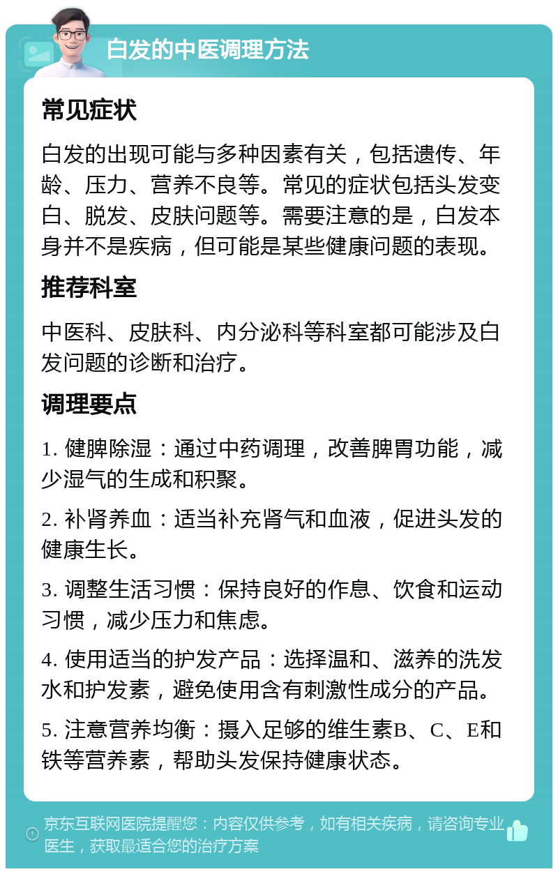 白发的中医调理方法 常见症状 白发的出现可能与多种因素有关，包括遗传、年龄、压力、营养不良等。常见的症状包括头发变白、脱发、皮肤问题等。需要注意的是，白发本身并不是疾病，但可能是某些健康问题的表现。 推荐科室 中医科、皮肤科、内分泌科等科室都可能涉及白发问题的诊断和治疗。 调理要点 1. 健脾除湿：通过中药调理，改善脾胃功能，减少湿气的生成和积聚。 2. 补肾养血：适当补充肾气和血液，促进头发的健康生长。 3. 调整生活习惯：保持良好的作息、饮食和运动习惯，减少压力和焦虑。 4. 使用适当的护发产品：选择温和、滋养的洗发水和护发素，避免使用含有刺激性成分的产品。 5. 注意营养均衡：摄入足够的维生素B、C、E和铁等营养素，帮助头发保持健康状态。