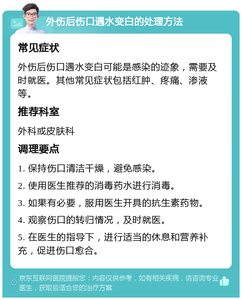 外伤后伤口遇水变白的处理方法 常见症状 外伤后伤口遇水变白可能是感染的迹象，需要及时就医。其他常见症状包括红肿、疼痛、渗液等。 推荐科室 外科或皮肤科 调理要点 1. 保持伤口清洁干燥，避免感染。 2. 使用医生推荐的消毒药水进行消毒。 3. 如果有必要，服用医生开具的抗生素药物。 4. 观察伤口的转归情况，及时就医。 5. 在医生的指导下，进行适当的休息和营养补充，促进伤口愈合。