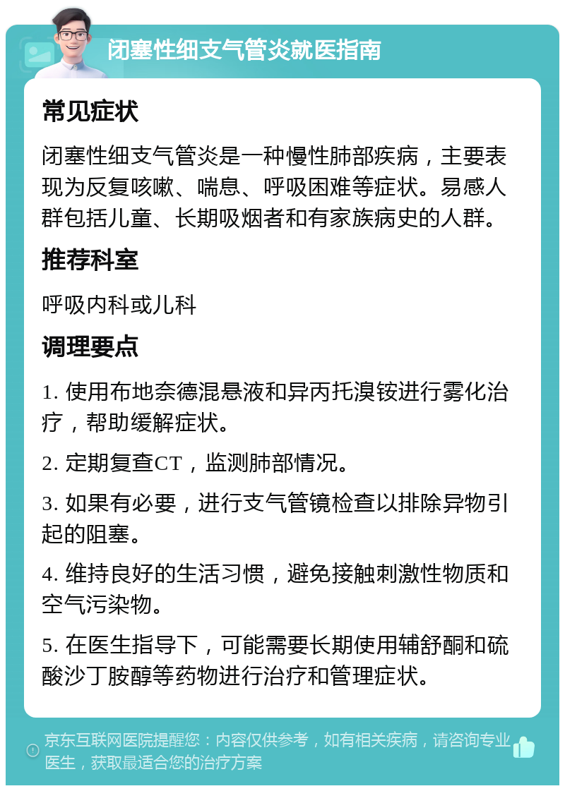 闭塞性细支气管炎就医指南 常见症状 闭塞性细支气管炎是一种慢性肺部疾病，主要表现为反复咳嗽、喘息、呼吸困难等症状。易感人群包括儿童、长期吸烟者和有家族病史的人群。 推荐科室 呼吸内科或儿科 调理要点 1. 使用布地奈德混悬液和异丙托溴铵进行雾化治疗，帮助缓解症状。 2. 定期复查CT，监测肺部情况。 3. 如果有必要，进行支气管镜检查以排除异物引起的阻塞。 4. 维持良好的生活习惯，避免接触刺激性物质和空气污染物。 5. 在医生指导下，可能需要长期使用辅舒酮和硫酸沙丁胺醇等药物进行治疗和管理症状。