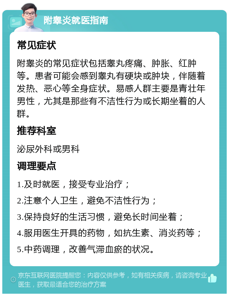 附睾炎就医指南 常见症状 附睾炎的常见症状包括睾丸疼痛、肿胀、红肿等。患者可能会感到睾丸有硬块或肿块，伴随着发热、恶心等全身症状。易感人群主要是青壮年男性，尤其是那些有不洁性行为或长期坐着的人群。 推荐科室 泌尿外科或男科 调理要点 1.及时就医，接受专业治疗； 2.注意个人卫生，避免不洁性行为； 3.保持良好的生活习惯，避免长时间坐着； 4.服用医生开具的药物，如抗生素、消炎药等； 5.中药调理，改善气滞血瘀的状况。