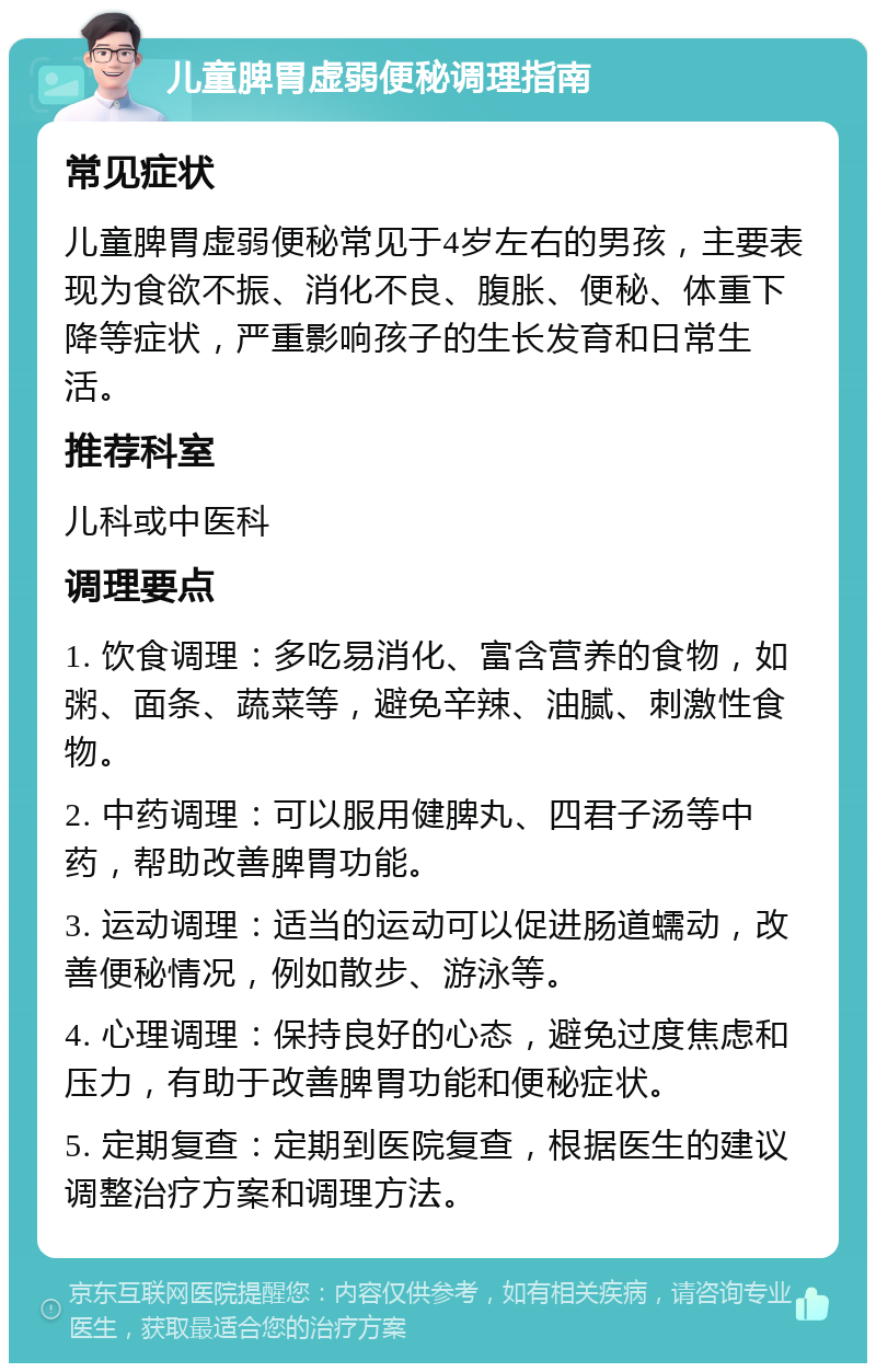 儿童脾胃虚弱便秘调理指南 常见症状 儿童脾胃虚弱便秘常见于4岁左右的男孩，主要表现为食欲不振、消化不良、腹胀、便秘、体重下降等症状，严重影响孩子的生长发育和日常生活。 推荐科室 儿科或中医科 调理要点 1. 饮食调理：多吃易消化、富含营养的食物，如粥、面条、蔬菜等，避免辛辣、油腻、刺激性食物。 2. 中药调理：可以服用健脾丸、四君子汤等中药，帮助改善脾胃功能。 3. 运动调理：适当的运动可以促进肠道蠕动，改善便秘情况，例如散步、游泳等。 4. 心理调理：保持良好的心态，避免过度焦虑和压力，有助于改善脾胃功能和便秘症状。 5. 定期复查：定期到医院复查，根据医生的建议调整治疗方案和调理方法。