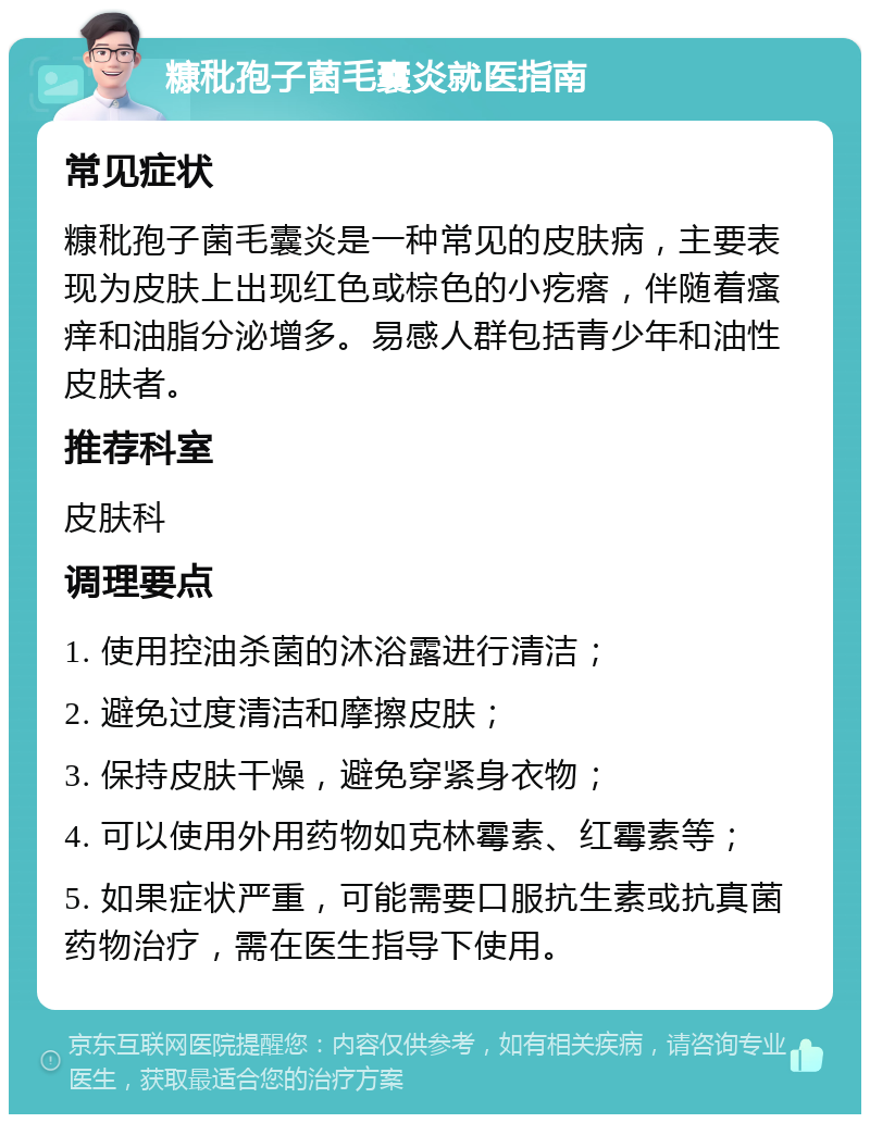 糠秕孢子菌毛囊炎就医指南 常见症状 糠秕孢子菌毛囊炎是一种常见的皮肤病，主要表现为皮肤上出现红色或棕色的小疙瘩，伴随着瘙痒和油脂分泌增多。易感人群包括青少年和油性皮肤者。 推荐科室 皮肤科 调理要点 1. 使用控油杀菌的沐浴露进行清洁； 2. 避免过度清洁和摩擦皮肤； 3. 保持皮肤干燥，避免穿紧身衣物； 4. 可以使用外用药物如克林霉素、红霉素等； 5. 如果症状严重，可能需要口服抗生素或抗真菌药物治疗，需在医生指导下使用。