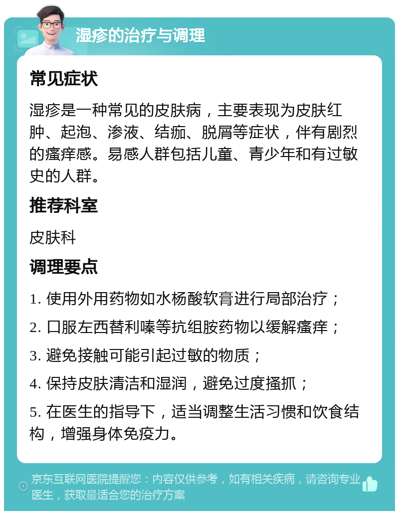 湿疹的治疗与调理 常见症状 湿疹是一种常见的皮肤病，主要表现为皮肤红肿、起泡、渗液、结痂、脱屑等症状，伴有剧烈的瘙痒感。易感人群包括儿童、青少年和有过敏史的人群。 推荐科室 皮肤科 调理要点 1. 使用外用药物如水杨酸软膏进行局部治疗； 2. 口服左西替利嗪等抗组胺药物以缓解瘙痒； 3. 避免接触可能引起过敏的物质； 4. 保持皮肤清洁和湿润，避免过度搔抓； 5. 在医生的指导下，适当调整生活习惯和饮食结构，增强身体免疫力。