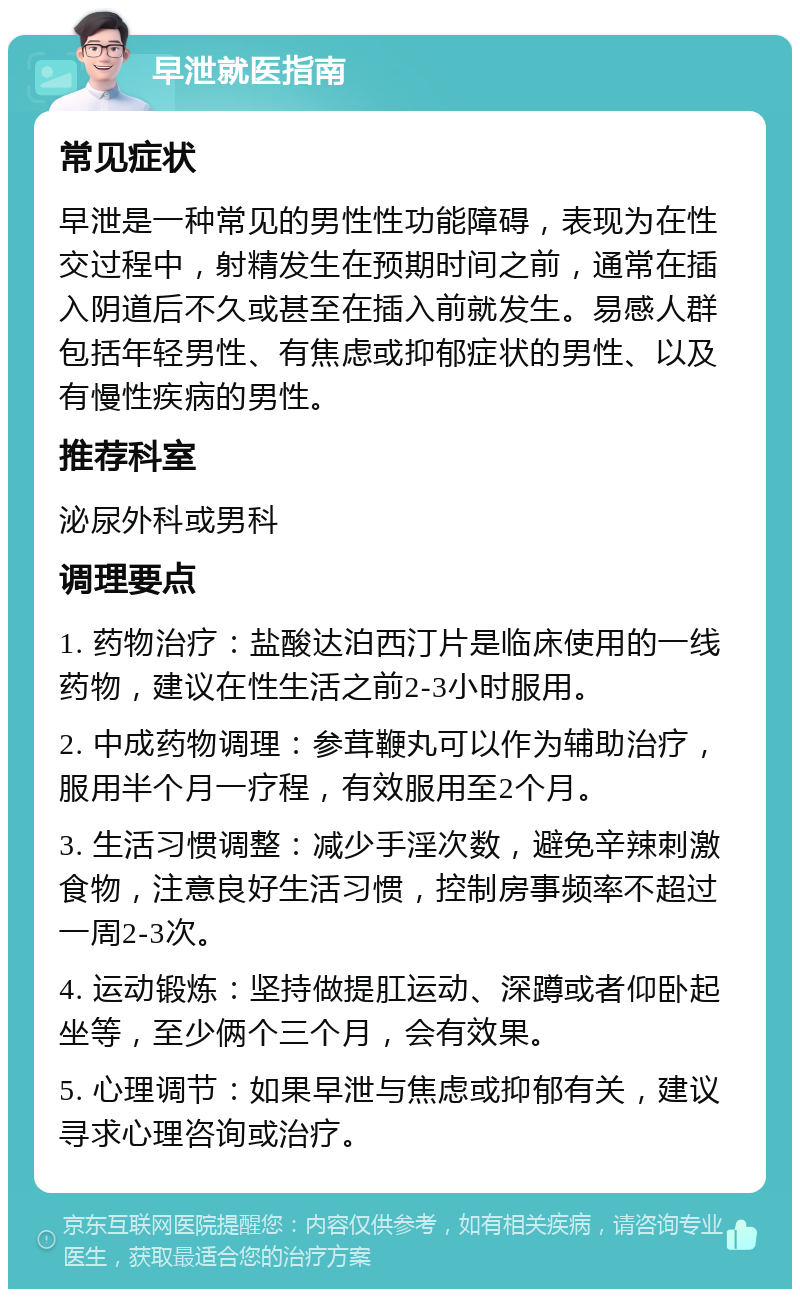 早泄就医指南 常见症状 早泄是一种常见的男性性功能障碍，表现为在性交过程中，射精发生在预期时间之前，通常在插入阴道后不久或甚至在插入前就发生。易感人群包括年轻男性、有焦虑或抑郁症状的男性、以及有慢性疾病的男性。 推荐科室 泌尿外科或男科 调理要点 1. 药物治疗：盐酸达泊西汀片是临床使用的一线药物，建议在性生活之前2-3小时服用。 2. 中成药物调理：参茸鞭丸可以作为辅助治疗，服用半个月一疗程，有效服用至2个月。 3. 生活习惯调整：减少手淫次数，避免辛辣刺激食物，注意良好生活习惯，控制房事频率不超过一周2-3次。 4. 运动锻炼：坚持做提肛运动、深蹲或者仰卧起坐等，至少俩个三个月，会有效果。 5. 心理调节：如果早泄与焦虑或抑郁有关，建议寻求心理咨询或治疗。