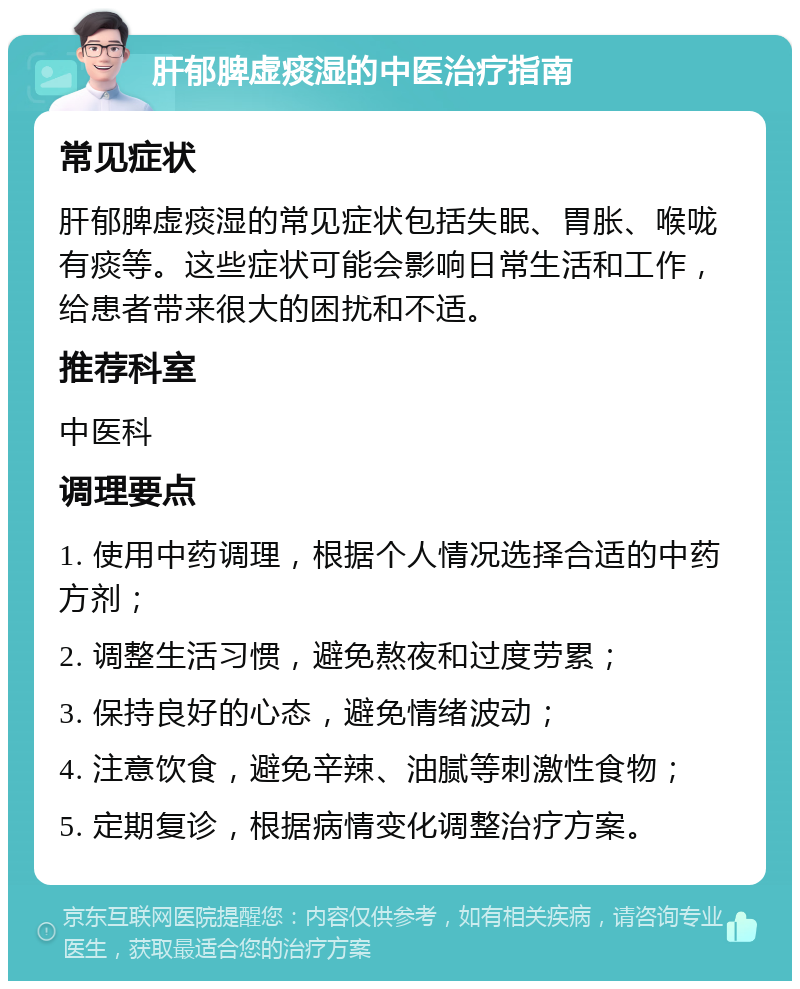 肝郁脾虚痰湿的中医治疗指南 常见症状 肝郁脾虚痰湿的常见症状包括失眠、胃胀、喉咙有痰等。这些症状可能会影响日常生活和工作，给患者带来很大的困扰和不适。 推荐科室 中医科 调理要点 1. 使用中药调理，根据个人情况选择合适的中药方剂； 2. 调整生活习惯，避免熬夜和过度劳累； 3. 保持良好的心态，避免情绪波动； 4. 注意饮食，避免辛辣、油腻等刺激性食物； 5. 定期复诊，根据病情变化调整治疗方案。