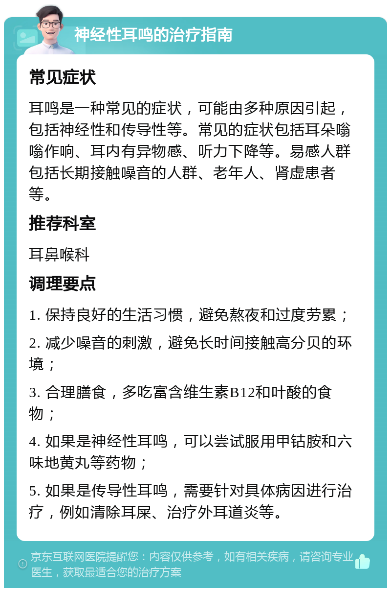 神经性耳鸣的治疗指南 常见症状 耳鸣是一种常见的症状，可能由多种原因引起，包括神经性和传导性等。常见的症状包括耳朵嗡嗡作响、耳内有异物感、听力下降等。易感人群包括长期接触噪音的人群、老年人、肾虚患者等。 推荐科室 耳鼻喉科 调理要点 1. 保持良好的生活习惯，避免熬夜和过度劳累； 2. 减少噪音的刺激，避免长时间接触高分贝的环境； 3. 合理膳食，多吃富含维生素B12和叶酸的食物； 4. 如果是神经性耳鸣，可以尝试服用甲钴胺和六味地黄丸等药物； 5. 如果是传导性耳鸣，需要针对具体病因进行治疗，例如清除耳屎、治疗外耳道炎等。