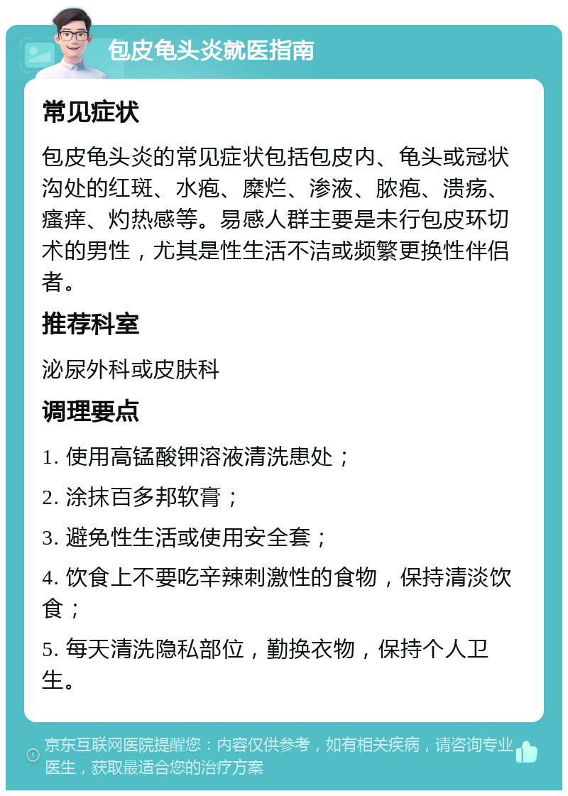 包皮龟头炎就医指南 常见症状 包皮龟头炎的常见症状包括包皮内、龟头或冠状沟处的红斑、水疱、糜烂、渗液、脓疱、溃疡、瘙痒、灼热感等。易感人群主要是未行包皮环切术的男性，尤其是性生活不洁或频繁更换性伴侣者。 推荐科室 泌尿外科或皮肤科 调理要点 1. 使用高锰酸钾溶液清洗患处； 2. 涂抹百多邦软膏； 3. 避免性生活或使用安全套； 4. 饮食上不要吃辛辣刺激性的食物，保持清淡饮食； 5. 每天清洗隐私部位，勤换衣物，保持个人卫生。