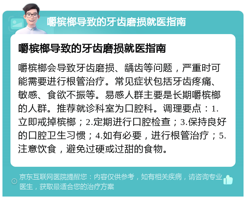 嚼槟榔导致的牙齿磨损就医指南 嚼槟榔导致的牙齿磨损就医指南 嚼槟榔会导致牙齿磨损、龋齿等问题，严重时可能需要进行根管治疗。常见症状包括牙齿疼痛、敏感、食欲不振等。易感人群主要是长期嚼槟榔的人群。推荐就诊科室为口腔科。调理要点：1.立即戒掉槟榔；2.定期进行口腔检查；3.保持良好的口腔卫生习惯；4.如有必要，进行根管治疗；5.注意饮食，避免过硬或过甜的食物。