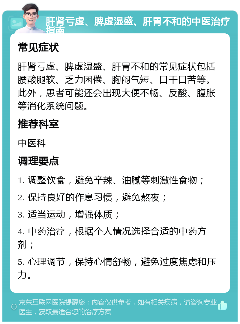 肝肾亏虚、脾虚湿盛、肝胃不和的中医治疗指南 常见症状 肝肾亏虚、脾虚湿盛、肝胃不和的常见症状包括腰酸腿软、乏力困倦、胸闷气短、口干口苦等。此外，患者可能还会出现大便不畅、反酸、腹胀等消化系统问题。 推荐科室 中医科 调理要点 1. 调整饮食，避免辛辣、油腻等刺激性食物； 2. 保持良好的作息习惯，避免熬夜； 3. 适当运动，增强体质； 4. 中药治疗，根据个人情况选择合适的中药方剂； 5. 心理调节，保持心情舒畅，避免过度焦虑和压力。